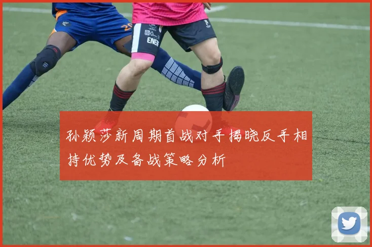 孙颖莎新周期首战对手揭晓反手相持优势及备战策略分析