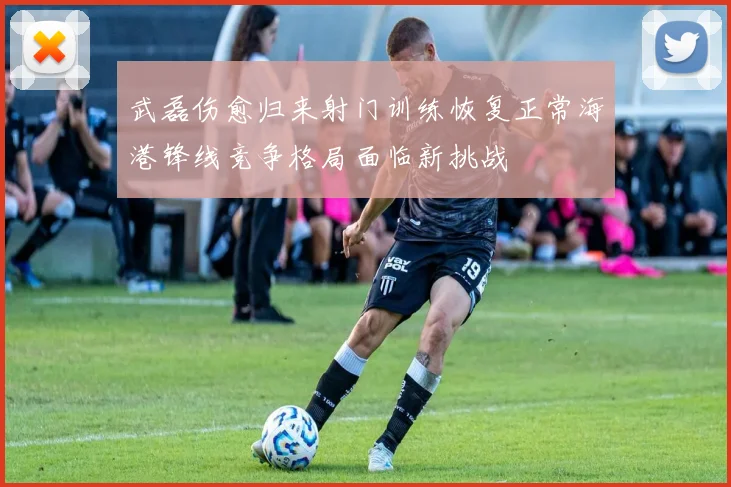武磊伤愈归来射门训练恢复正常海港锋线竞争格局面临新挑战