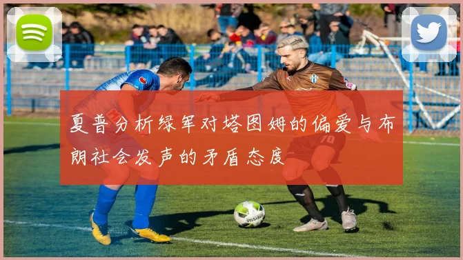 夏普分析绿军对塔图姆的偏爱与布朗社会发声的矛盾态度