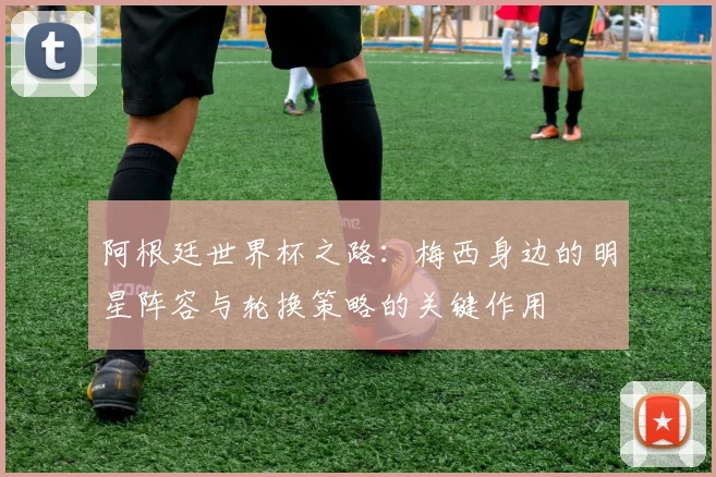 阿根廷世界杯之路：梅西身边的明星阵容与轮换策略的关键作用