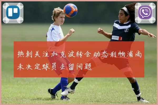 热刺关注加克波转会动态利物浦尚未决定球员去留问题