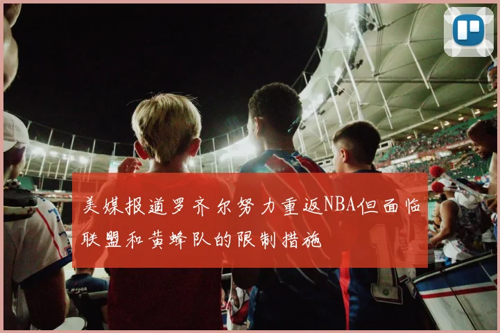 美媒报道罗齐尔努力重返NBA但面临联盟和黄蜂队的限制措施