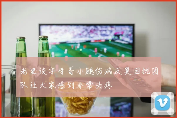 老里谈字母哥小腿伤病反复困扰团队让大家感到非常头疼