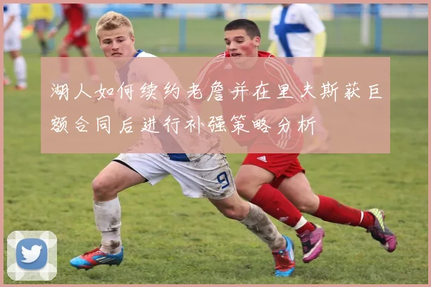 湖人如何续约老詹并在里夫斯获巨额合同后进行补强策略分析
