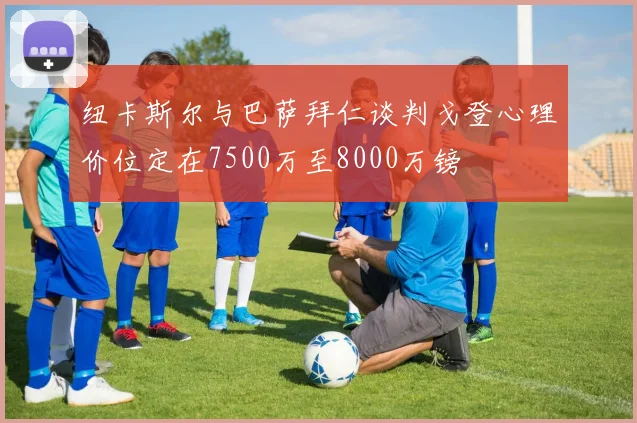 纽卡斯尔与巴萨拜仁谈判戈登心理价位定在7500万至8000万镑