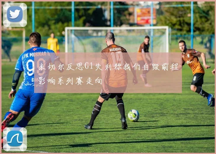 米切尔反思G1失利称我们自毁前程影响系列赛走向
