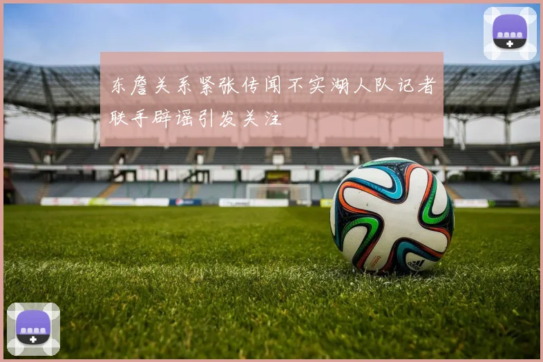 东詹关系紧张传闻不实湖人队记者联手辟谣引发关注