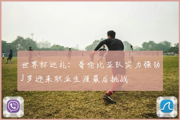世界杯巡礼：哥伦比亚队实力强劲J罗迎来职业生涯最后挑战