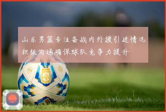 山东男篮专注备战内外援引进情况积极沟通确保球队竞争力提升