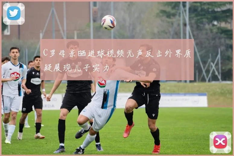 C罗母亲晒进球视频无声反击外界质疑展现儿子实力