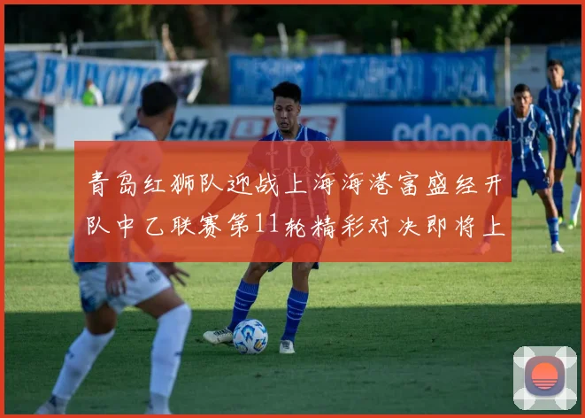 青岛红狮队迎战上海海港富盛经开队中乙联赛第11轮精彩对决即将上演