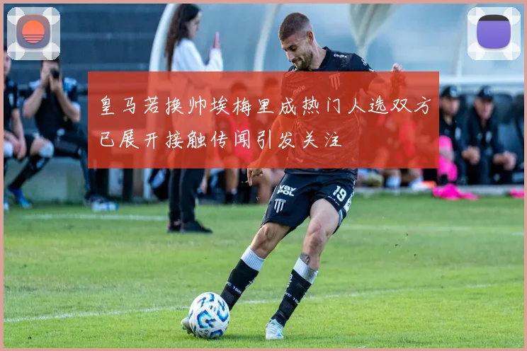 皇马若换帅埃梅里成热门人选双方已展开接触传闻引发关注