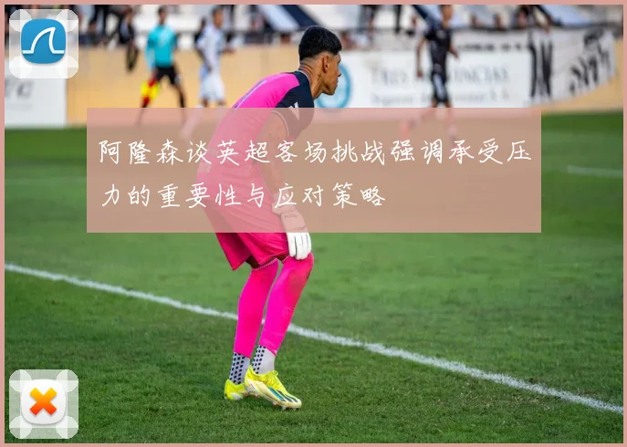 阿隆森谈英超客场挑战强调承受压力的重要性与应对策略