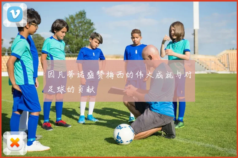因凡蒂诺盛赞梅西的伟大成就与对足球的贡献