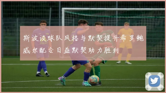 斯波谈球队风格与默契提升希罗鲍威尔配合日益默契助力胜利