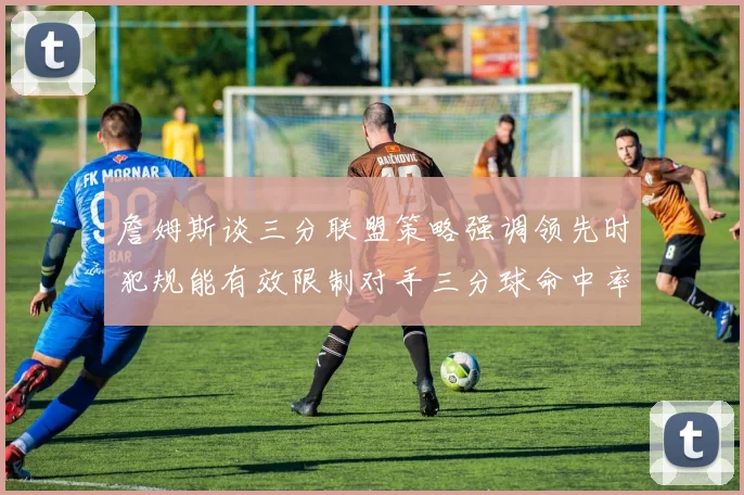 詹姆斯谈三分联盟策略强调领先时犯规能有效限制对手三分球命中率