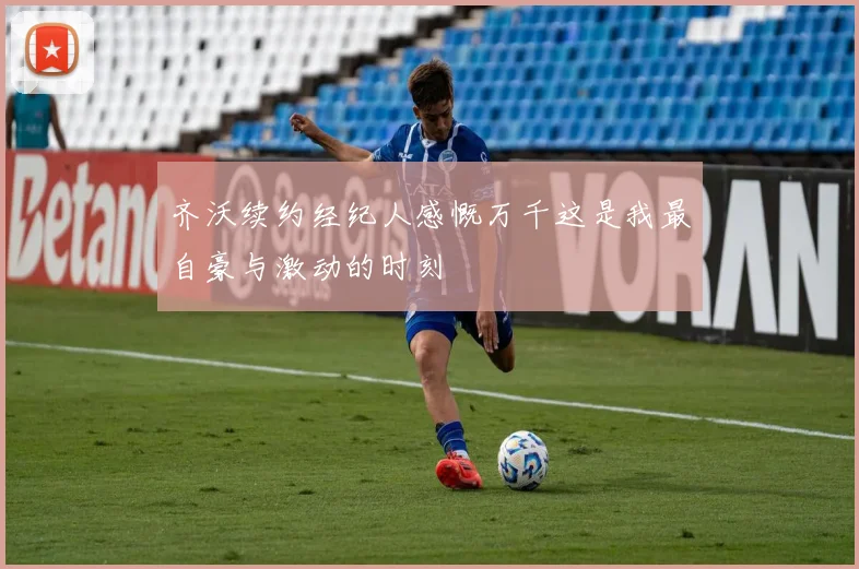 齐沃续约经纪人感慨万千这是我最自豪与激动的时刻