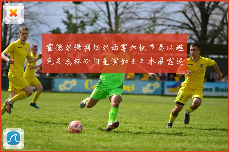 霍德尔强调切尔西需加快节奏以避免足总杯冷门重演如去年水晶宫逆袭曼城