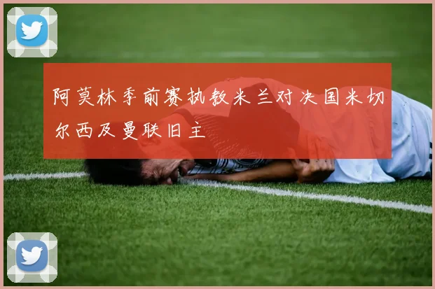 阿莫林季前赛执教米兰对决国米切尔西及曼联旧主