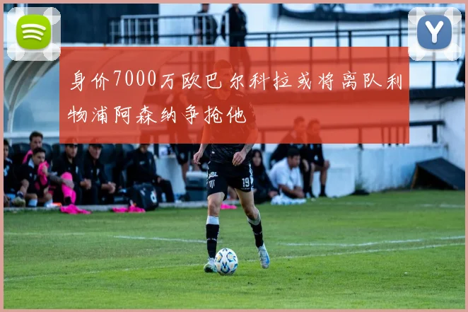 身价7000万欧巴尔科拉或将离队利物浦阿森纳争抢他