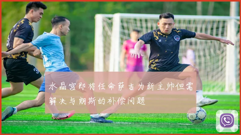 水晶宫即将任命萨吉为新主帅但需解决与朗斯的补偿问题