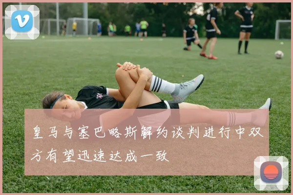 皇马与塞巴略斯解约谈判进行中双方有望迅速达成一致