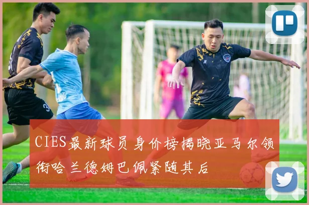 CIES最新球员身价榜揭晓亚马尔领衔哈兰德姆巴佩紧随其后