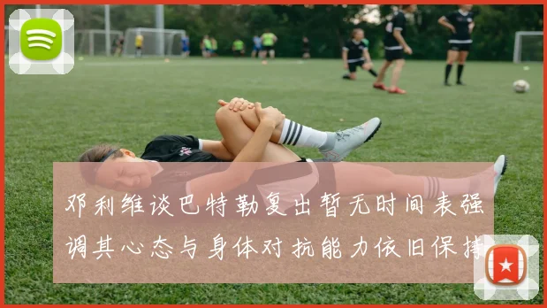 邓利维谈巴特勒复出暂无时间表强调其心态与身体对抗能力依旧保持