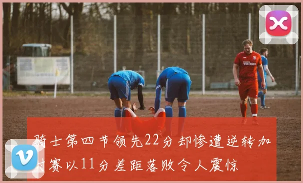 骑士第四节领先22分却惨遭逆转加时赛以11分差距落败令人震惊