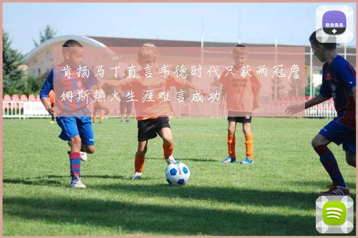 肯扬马丁直言韦德时代只获两冠詹姆斯热火生涯难言成功