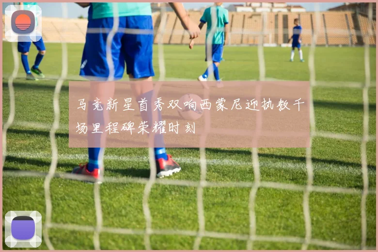 马竞新星首秀双响西蒙尼迎执教千场里程碑荣耀时刻