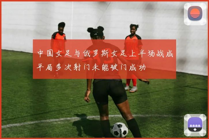 中国女足与俄罗斯女足上半场战成平局多次射门未能破门成功